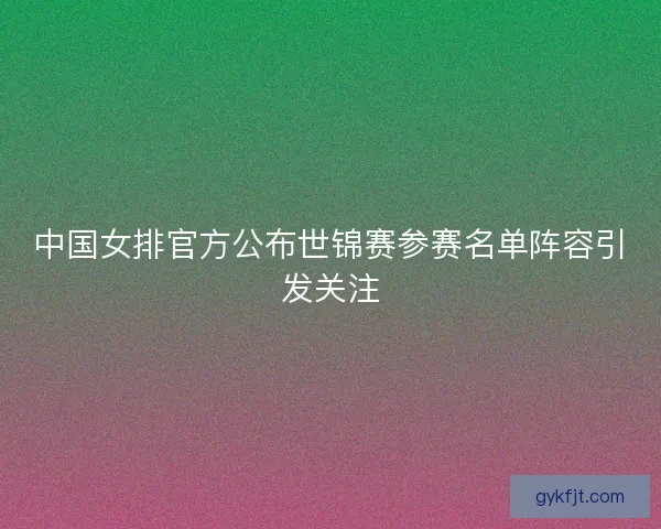 中国女排官方公布世锦赛参赛名单阵容引发关注