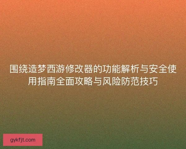 围绕造梦西游修改器的功能解析与安全使用指南全面攻略与风险防范技巧
