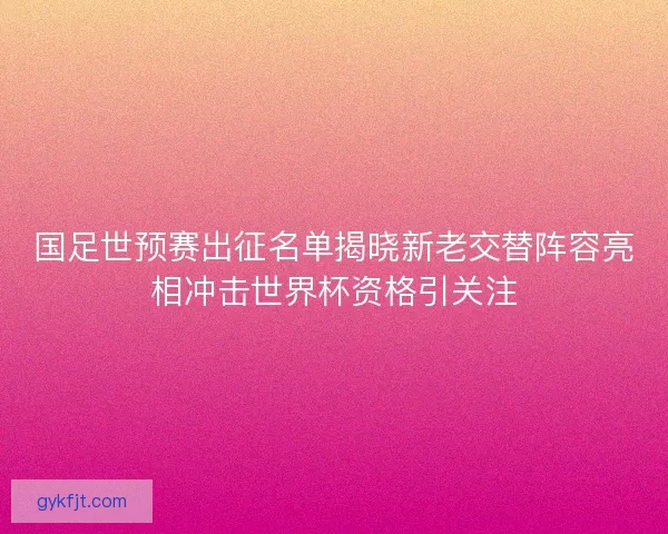 国足世预赛出征名单揭晓新老交替阵容亮相冲击世界杯资格引关注